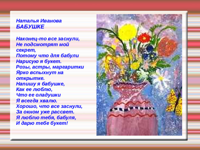 Наталья Иванова БАБУШКЕ  Наконец-то все заснули, Не подсмотрят мой секрет, Потому что для бабули Нарисую я букет. Розы, астры, маргаритки Ярко вспыхнут на открытке. Напишу я бабушке, Как ее люблю, Что ее оладушки Я всегда хвалю. Хорошо, что все заснули, За окном уже рассвет. Я люблю тебя, бабуля, И дарю тебе букет!