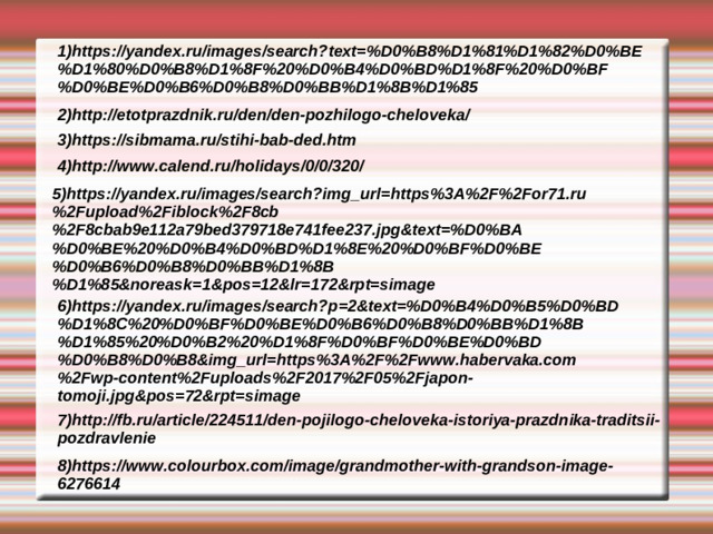 1)https://yandex.ru/images/search?text=%D0%B8%D1%81%D1%82%D0%BE%D1%80%D0%B8%D1%8F%20%D0%B4%D0%BD%D1%8F%20%D0%BF%D0%BE%D0%B6%D0%B8%D0%BB%D1%8B%D1%85 2)http://etotprazdnik.ru/den/den-pozhilogo-cheloveka/ 3)https://sibmama.ru/stihi-bab-ded.htm 4)http://www.calend.ru/holidays/0/0/320/ 5)https://yandex.ru/images/search?img_url=https%3A%2F%2For71.ru%2Fupload%2Fiblock%2F8cb%2F8cbab9e112a79bed379718e741fee237.jpg&text=%D0%BA%D0%BE%20%D0%B4%D0%BD%D1%8E%20%D0%BF%D0%BE%D0%B6%D0%B8%D0%BB%D1%8B%D1%85&noreask=1&pos=12&lr=172&rpt=simage 6)https://yandex.ru/images/search?p=2&text=%D0%B4%D0%B5%D0%BD%D1%8C%20%D0%BF%D0%BE%D0%B6%D0%B8%D0%BB%D1%8B%D1%85%20%D0%B2%20%D1%8F%D0%BF%D0%BE%D0%BD%D0%B8%D0%B8&img_url=https%3A%2F%2Fwww.habervaka.com%2Fwp-content%2Fuploads%2F2017%2F05%2Fjapon-tomoji.jpg&pos=72&rpt=simage 7)http://fb.ru/article/224511/den-pojilogo-cheloveka-istoriya-prazdnika-traditsii-pozdravlenie 8)https://www.colourbox.com/image/grandmother-with-grandson-image-6276614