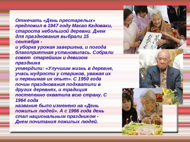 Отмечать «День престарелых» предложил в 1947 году Масао Кадоваки, староста небольшой деревни. Днем для празднования выбрали 15 сентября - и уборка урожая завершена, и погода  благоприятная установилась. Собрали совет старейшин и девизом праздника утвердили: «Улучшим жизнь в деревне, учась мудрости у стариков, уважая их и перенимая их опыт». С 1950 года почин празднования подхватили в других деревнях, и традиция постепенно охватила всю страну. С 1964 года название было изменено на «День пожилых людей». А с 1966 года день стал национальным праздником - Днем почитания пожилых людей.