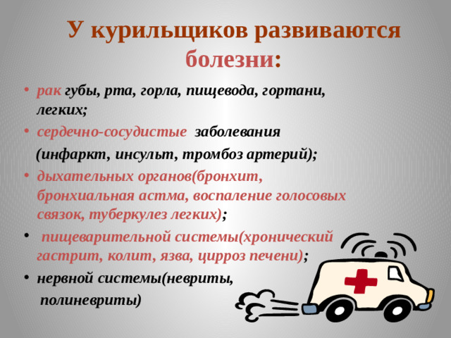 У курильщиков развиваются болезни :  рак губы, рта, горла, пищевода, гортани, легких; сердечно-сосудистые заболевания  (инфаркт, инсульт, тромбоз артерий); дыхательных органов(бронхит, бронхиальная астма, воспаление голосовых связок, туберкулез легких) ;  пищеварительной системы(хронический гастрит, колит, язва, цирроз печени) ; нервной системы(невриты,  полиневриты)