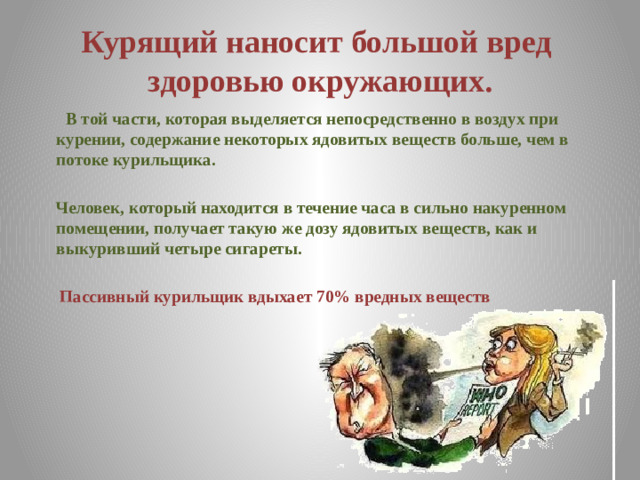 Курящий наносит большой вред здоровью окружающих.  В той части, которая выделяется непосредственно в воздух при курении, содержание некоторых ядовитых веществ больше, чем в потоке курильщика.   Человек, который находится в течение часа в сильно накуренном помещении, получает такую же дозу ядовитых веществ, как и выкуривший четыре сигареты.   Пассивный курильщик вдыхает 70% вредных веществ