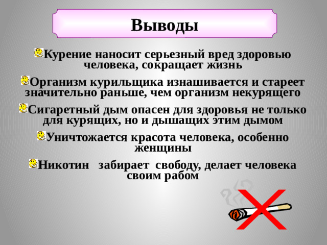 Выводы Курение наносит серьезный вред здоровью человека, сокращает жизнь Организм курильщика изнашивается и стареет значительно раньше, чем организм некурящего Сигаретный дым опасен для здоровья не только для курящих, но и дышащих этим дымом Уничтожается красота человека, особенно женщины Никотин забирает свободу, делает человека своим рабом