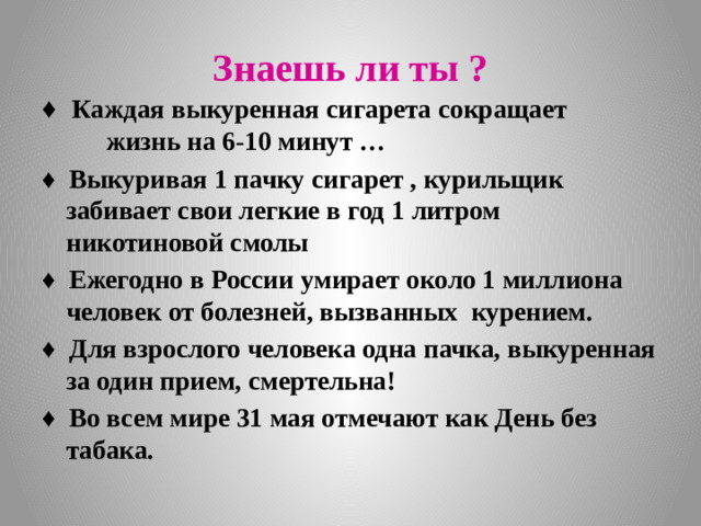 Знаешь ли ты ? ♦  Каждая выкуренная сигарета сокращает жизнь на 6-10 минут … ♦  Выкуривая 1 пачку сигарет , курильщик забивает свои легкие в год 1 литром никотиновой смолы ♦  Ежегодно в России умирает около 1 миллиона человек от болезней, вызванных курением. ♦ Для взрослого человека одна пачка, выкуренная за один прием, смертельна! ♦ Во всем мире 31 мая отмечают как День без табака.