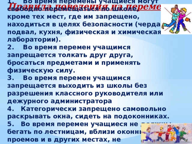 1.    Во время перемены учащиеся могут свободно перемещаться по школе, кроме тex мест, где им запрещено, находиться в целях безопасности (чердак, подвал, кухня, физическая и химическая лаборатории). 2.    Во время перемен учащимся запрещается толкать друг друга, бросаться предметами и применять физическую силу. 3.    Во время перемен учащимся запрещается выходить из школы без разрешения классного руководителя или дежурного администратора 4.   Категорически запрещено самовольно раскрывать окна, сидеть на подоконниках. 5.   Во время перемен учащиеся не должны бегать по лестницам, вблизи оконных проемов и в других местах, не приспособленных для игр . Правила поведения на переменах