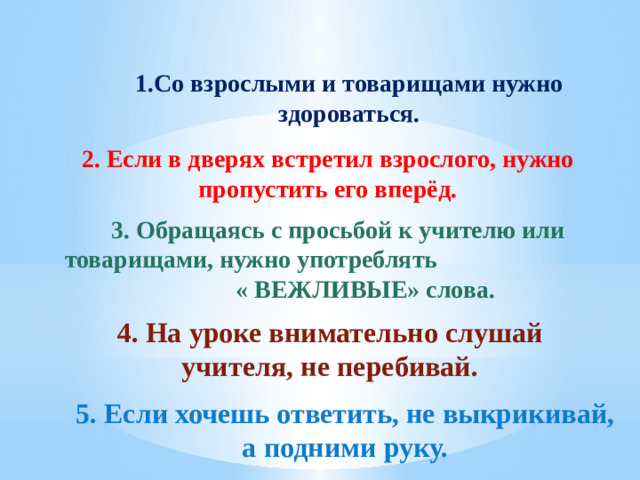 1.Со взрослыми и товарищами нужно здороваться. 2. Если в дверях встретил взрослого, нужно пропустить его вперёд. 3. Обращаясь с просьбой к учителю или товарищами, нужно употреблять « ВЕЖЛИВЫЕ» слова. 4. На уроке внимательно слушай учителя, не перебивай. 5. Если хочешь ответить, не выкрикивай, а подними руку.