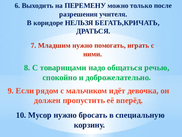 6. Выходить на ПЕРЕМЕНУ можно только после разрешения учителя. В коридоре НЕЛЬЗЯ БЕГАТЬ,КРИЧАТЬ, ДРАТЬСЯ. 7. Младшим нужно помогать, играть с ними.  8. С товарищами надо общаться речью, спокойно и доброжелательно. 9. Если рядом с мальчиком идёт девочка, он должен пропустить её вперёд. 10. Мусор нужно бросать в специальную корзину.