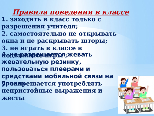 Правила поведения в классе 1.  заходить в класс только с разрешения учителя; 2. самостоятельно не открывать окна и не раскрывать шторы; 3. не играть в классе в подвижные игры ; 4.    не разрешается жевать жевательную резинку, пользоваться плеерами и средствами мобильной связи на уроках 5. запрещается употреблять непристойные выражения и жесты