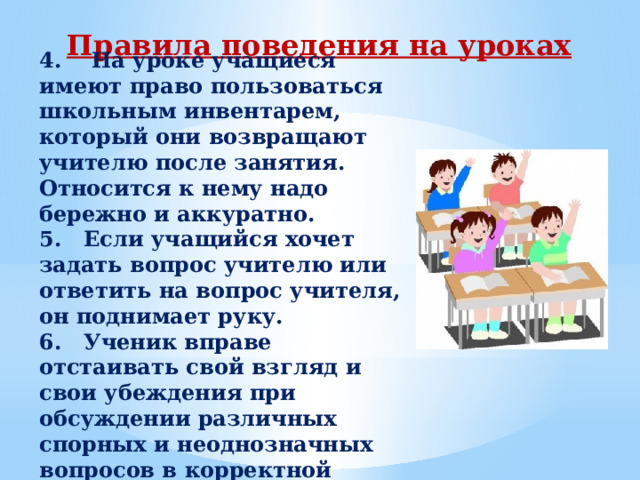 Правила поведения на уроках 4.    На уроке учащиеся имеют право пользоваться школьным инвентарем, который они возвращают учителю после занятия. Относится к нему надо бережно и аккуратно. 5.   Если учащийся хочет задать вопрос учителю или ответить на вопрос учителя, он поднимает руку. 6.   Ученик вправе отстаивать свой взгляд и свои убеждения при обсуждении различных спорных и неоднозначных вопросов в корректной форме