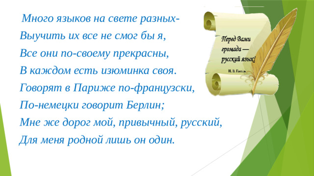 Много языков на свете разных- Выучить их все не смог бы я, Все они по-своему прекрасны, В каждом есть изюминка своя. Говорят в Париже по-французски, По-немецки говорит Берлин; Мне же дорог мой, привычный, русский, Для меня родной лишь он один.