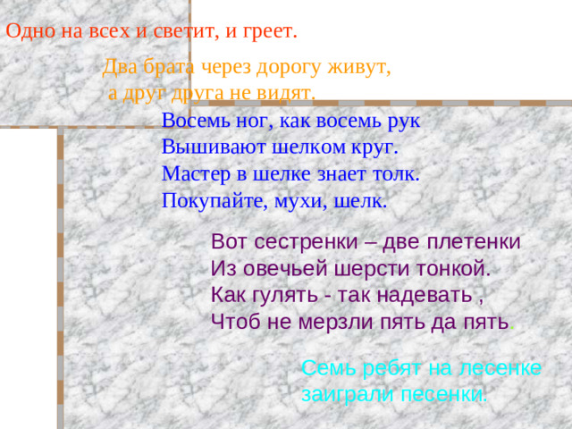 Одно на всех и светит, и греет. Два брата через дорогу живут,  а друг друга не видят. Восемь ног, как восемь рук Вышивают шелком круг. Мастер в шелке знает толк. Покупайте, мухи, шелк. Вот сестренки – две плетенки Из овечьей шерсти тонкой. Как гулять - так надевать , Чтоб не мерзли пять да пять . Семь ребят на лесенке заиграли песенки.