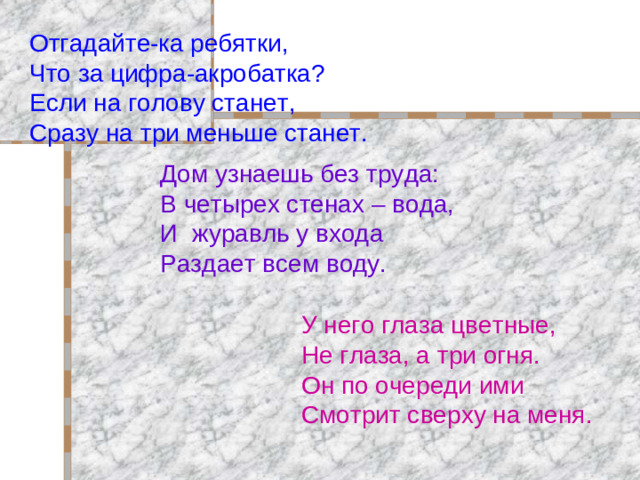 Отгадайте-ка ребятки, Что за цифра-акробатка ? Если на голову станет, Сразу на три меньше станет. Дом узнаешь без труда: В четырех стенах – вода, И журавль у входа Раздает всем воду. У него глаза цветные, Не глаза, а три огня. Он по очереди ими Смотрит сверху на меня.