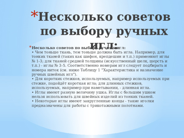 Несколько советов по выбору ручных игл: Несколько советов по выбору ручных игл:  • Чем тоньше ткань, тем тоньше должна быть игла. Например, для тонких тканей (таких как шифон, крепдешин и т.п.) применяют иглы № 1-3; для тканей средней толщины (искусственный шелк, шерсть и т.п.) - иглы № 3-5. Соответственно номерам игл следует подбирать и номера ниток (см. ниже Таблицу 1 