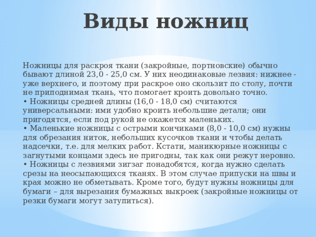 Виды ножниц Ножницы для раскроя ткани (закройные, портновские) обычно бывают длиной 23,0 - 25,0 см. У них неодинаковые лезвия: нижнее - уже верхнего, и поэтому при раскрое оно скользит по столу, почти не приподнимая ткань, что помогает кроить довольно точно.  • Ножницы средней длины (16,0 - 18,0 см) считаются универсальными: ими удобно кроить небольшие детали; они пригодятся, если под рукой не окажется маленьких.  • Маленькие ножницы с острыми кончиками (8,0 - 10,0 см) нужны для обрезания ниток, небольших кусочков ткани и чтобы делать надсечки, т.е. для мелких работ. Кстати, маникюрные ножницы с загнутыми концами здесь не пригодны, так как они режут неровно.  • Ножницы с лезвиями зигзаг понадобятся, когда нужно сделать срезы на неосыпающихся тканях. В этом случае припуски на швы и края можно не обметывать. Кроме того, будут нужны ножницы для бумаги – для вырезания бумажных выкроек (закройные ножницы от резки бумаги могут затупиться).