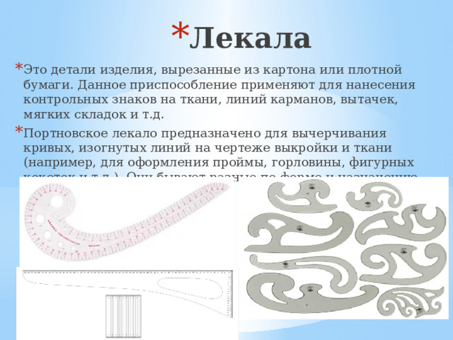 Лекала Это детали изделия, вырезанные из картона или плотной бумаги. Данное приспособление применяют для нанесения контрольных знаков на ткани, линий карманов, вытачек, мягких складок и т.д. Портновское лекало предназначено для вычерчивания кривых, изогнутых линий на чертеже выкройки и ткани (например, для оформления проймы, горловины, фигурных кокеток и т.д.). Они бывают разные по форме и назначению.