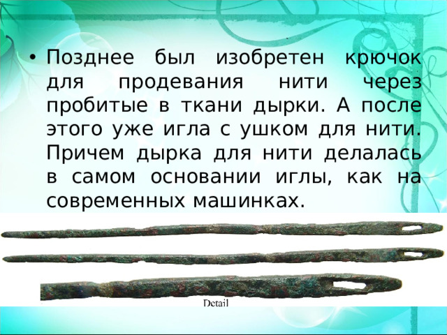 Позднее был изобретен крючок для продевания нити через пробитые в ткани дырки. А после этого уже игла с ушком для нити. Причем дырка для нити делалась в самом основании иглы, как на современных машинках. 