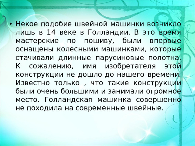 Некое подобие швейной машинки возникло лишь в 14 веке в Голландии. В это время мастерские по пошиву, были впервые оснащены колесными машинками, которые стачивали длинные парусиновые полотна. К сожалению, имя изобретателя этой конструкции не дошло до нашего времени. Известно только , что такие конструкции были очень большими и занимали огромное место. Голландская машинка совершенно не походила на современные швейные.