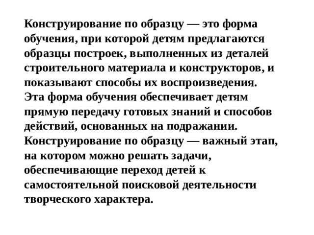 Конструирование по образцу — это форма обучения, при которой детям предлагаются образцы построек, выполненных из деталей строительного материала и конструкторов, и показывают способы их воспроизведения. Эта форма обучения обеспечивает детям прямую передачу готовых знаний и способов действий, основанных на подражании. Конструирование по образцу — важный этап, на котором можно решать задачи, обеспечивающие переход детей к самостоятельной поисковой деятельности творческого характера.