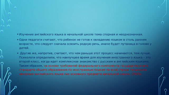 Изучение английского языка в начальной школе тема спорная и неоднозначная. Одни педагоги считают, что ребенок не готов к овладению языком в столь раннем возрасте, что следует сначала освоить родную речь, иначе будет путаница в голове у детей.  Другие же, напротив, считают, что чем раньше этот процесс начинается, тем лучше. Психологи определили, что наилучшее время для изучения иностранного языка – это второй класс, когда идет комплексное знакомство с русским и английским языками. Таким образом, на основе требований федерального компонента государственного стандарта общего образования по иностранным языкам по всей стране произошло введение английского языка как основного предмета начальной школы. (2005).