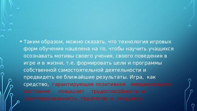 Таким образом, можно сказать, что технология игровых форм обучения нацелена на то, чтобы научить учащихся осознавать мотивы своего учения, своего поведения в игре и в жизни, т.е. формировать цели и программы собственной самостоятельной деятельности и предвидеть ее ближайшие результаты. Игра, как средство, гарантирующее позитивное эмоциональное состояние, повышает трудоспособность и заинтересованность педагогов и учащихся.