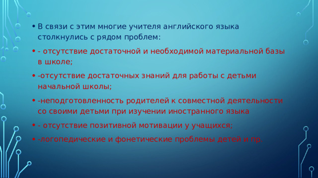 В связи с этим многие учителя английского языка столкнулись с рядом проблем: - отсутствие достаточной и необходимой материальной базы в школе; -отсутствие достаточных знаний для работы с детьми начальной школы; -неподготовленность родителей к совместной деятельности со своими детьми при изучении иностранного языка - отсутствие позитивной мотивации у учащихся; -логопедические и фонетические проблемы детей и пр.