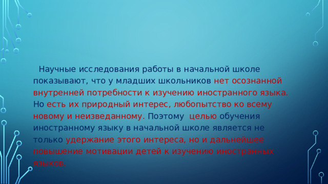 Научные исследования работы в начальной школе показывают, что у младших школьников  нет осознанной внутренней потребности к изучению иностранного языка. Но  есть их природный интерес, любопытство ко всему новому и неизведанному. Поэтому  целью обучения иностранному языку в начальной школе является не только удержание этого интереса, но и дальнейшее повышение мотивации детей к изучению иностранных языков.