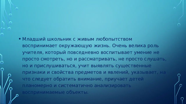 Младший школьник с живым любопытством воспринимает окружающую жизнь. Очень велика роль учителя, который повседневно воспитывает умение не просто смотреть, но и рассматривать, не просто слушать, но и прислушиваться, учит выявлять существенные признаки и свойства предметов и явлений, указывает, на что следует обратить внимание, приучает детей планомерно и систематично анализировать воспринимаемые объекты.