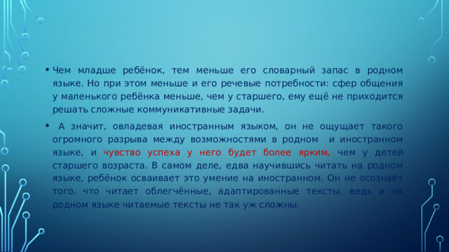 Чем младше ребёнок, тем меньше его словарный запас в родном языке. Но при этом меньше и его речевые потребности: сфер общения у маленького ребёнка меньше, чем у старшего, ему ещё не приходится решать сложные коммуникативные задачи.  А значит, овладевая иностранным языком, он не ощущает такого огромного разрыва между возможностями в родном и иностранном языке, и чувство успеха у него будет более ярким, чем у детей старшего возраста. В самом деле, едва научившись читать на родном языке, ребёнок осваивает это умение на иностранном. Он не осознаёт того, что читает облегчённые, адаптированные тексты, ведь и на родном языке читаемые тексты не так уж сложны.