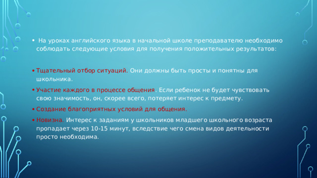 На уроках английского языка в начальной школе преподавателю необходимо соблюдать следующие условия для получения положительных результатов: Тщательный отбор ситуаций. Они должны быть просты и понятны для школьника. Участие каждого в процессе общения . Если ребенок не будет чувствовать свою значимость, он, скорее всего, потеряет интерес к предмету. Создание благоприятных условий для общения. Новизна. Интерес к заданиям у школьников младшего школьного возраста пропадает через 10-15 минут, вследствие чего смена видов деятельности просто необходима.