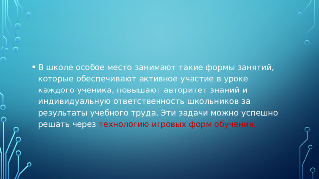 В школе особое место занимают такие формы занятий, которые обеспечивают активное участие в уроке каждого ученика, повышают авторитет знаний и индивидуальную ответственность школьников за результаты учебного труда. Эти задачи можно успешно решать через технологию игровых форм обучения.