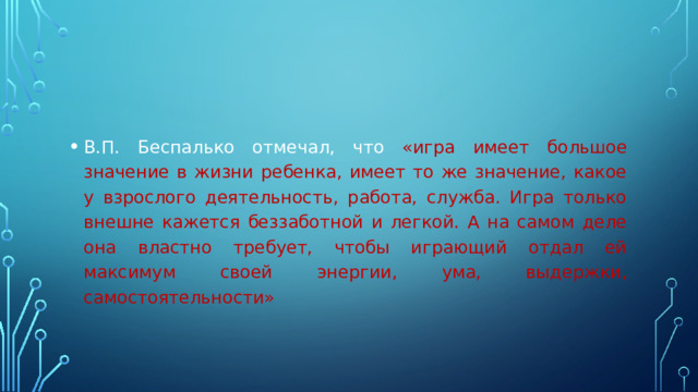 В.П. Беспалько отмечал, что «игра имеет большое значение в жизни ребенка, имеет то же значение, какое у взрослого деятельность, работа, служба. Игра только внешне кажется беззаботной и легкой. А на самом деле она властно требует, чтобы играющий отдал ей максимум своей энергии, ума, выдержки, самостоятельности»