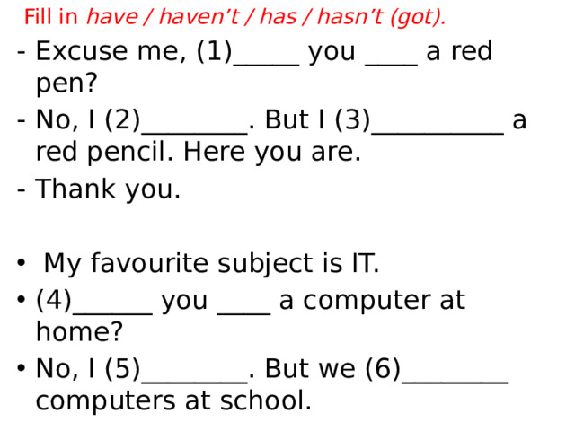 Fill in have / haven’t / has / hasn’t (got). ‐ Excuse me, (1)_____ you ____ a red pen? ‐ No, I (2)________. But I (3)__________ a red pencil. Here you are. ‐ Thank you.