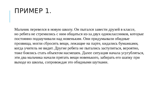 Пример 1.   Мальчик перевелся в новую школу. Он пытался завести друзей в классе, но ребята не стремились с ним общаться из-за двух одноклассников, которые постоянно подшучивали над новеньким. Они придумывали обидные прозвища, могли сбросить вещи, лежащие на парте, кидались бумажками, когда учитель не видит. Другие ребята не пытались заступиться, вероятно, тоже боялись стать объектом насмешек. Далее ситуация начала усугубляться, эти два мальчика начали прятать вещи новенького, забирать его шапку при выходе из школы, сопровождая это обидными шутками.