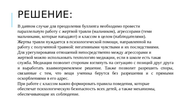 Решение: В данном случае для преодоления буллинга необходимо провести параллельную работу с жертвой травли (мальчиком), агрессорами (теми мальчиками, которые нападают) и классом в целом (наблюдателями). Жертва травли нуждается в психологической помощи, направленной на работу с полученной травмой: негативными чувствами и их последствиями. Для урегулирования отношений непосредственно между агрессорами и жертвой можно использовать технологию медиации, если в школе есть такая служба. Медиация позволит сторонам взглянуть на ситуацию с позиций друг друга и выработать взаимоприемлемое решение. Также позволит разрешить споры, связанные с тем, что вещи ученика берутся без разрешения и с прямыми оскорблениями в его адрес. При работе с классом важно формировать правила поведения, которые обеспечат психологическую безопасность всех детей, а также механизмы, обеспечивающие их соблюдение.