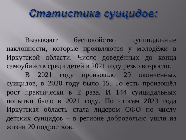 Вызывают беспокойство суицидальные наклонности, которые проявляются у молодёжи в Иркутской области. Число доведённых до конца самоубийств среди детей в 2021 году резко возросло.   В 2021 году произошло 29 оконченных суицидов, в 2020 году было 15. То есть произошёл рост практически в 2 раза. И 144 суицидальных попытки было в 2021 году. По итогам 2023 года Иркутская область стала лидером СФО по числу детских суицидов – в регионе добровольно ушли из жизни 20 подростков.