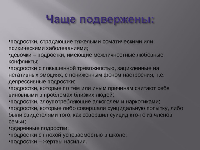 подростки, страдающие тяжелыми соматическими или психическими заболеваниями; девочки – подростки, имеющие межличностные любовные конфликты; подростки с повышенной тревожностью, зацикленные на негативных эмоциях, с пониженным фоном настроения, т.е. депрессивные подростки; подростки, которые по тем или иным причинам считают себя виновными в проблемах близких людей; подростки, злоупотребляющие алкоголем и наркотиками; подростки, которые либо совершали суицидальную попытку, либо были свидетелями того, как совершил суицид кто-то из членов семьи; одаренные подростки; подростки с плохой успеваемостью в школе; подростки – жертвы насилия.