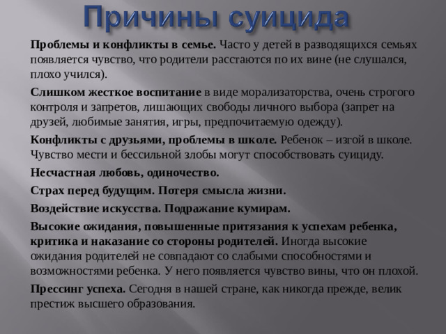 Проблемы и конфликты в семье. Часто у детей в разводящихся семьях появляется чувство, что родители расстаются по их вине (не слушался, плохо учился). Слишком жесткое воспитание в виде морализаторства, очень строгого контроля и запретов, лишающих свободы личного выбора (запрет на друзей, любимые занятия, игры, предпочитаемую одежду). Конфликты с друзьями, проблемы в школе. Ребенок – изгой в школе. Чувство мести и бессильной злобы могут способствовать суициду. Несчастная любовь, одиночество. Страх перед будущим. Потеря смысла жизни. Воздействие искусства. Подражание кумирам.  Высокие ожидания, повышенные притязания к успехам ребенка, критика и наказание со стороны родителей. Иногда высокие ожидания родителей не совпадают со слабыми способностями и возможностями ребенка. У него появляется чувство вины, что он плохой. Прессинг успеха. Сегодня в нашей стране, как никогда прежде, велик престиж высшего образования.