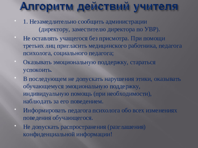 1. Незамедлительно сообщить администрации (директору, заместителю директора по УВР). Не оставлять учащегося без присмотра. При помощи третьих лиц пригласить медицинского работника, педагога психолога, социального педагога; Оказывать эмоциональную поддержку, стараться успокоить. В последующем не допускать нарушения этики, оказывать обучающемуся эмоциональную поддержку, индивидуальную помощь (при необходимости), наблюдать за его поведением. Информировать педагога психолога обо всех изменениях поведения обучающегося. Не допускать распространения (разглашения) конфиденциальной информации!