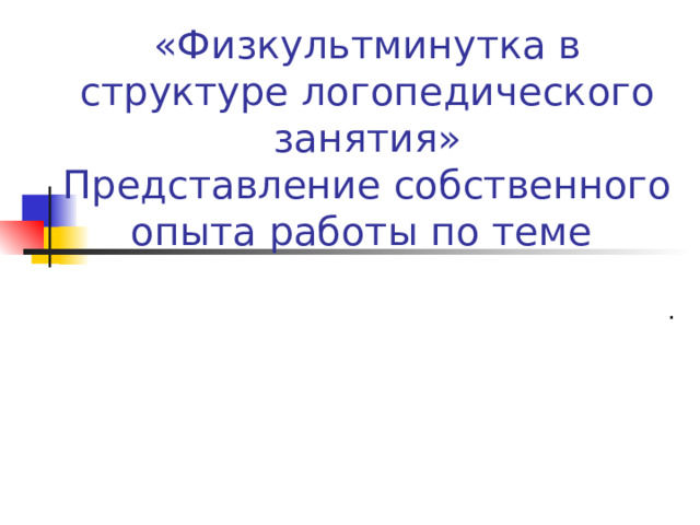 «Физкультминутка в структуре логопедического занятия»  Представление собственного опыта работы по теме .