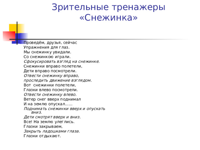 Зрительные тренажеры  «Снежинка» Проведём, друзья, сейчас Упражнения для глаз. Мы снежинку увидали. Со снежинкою играли. Сфокусировать взгляд на снежинке. Снежинки вправо полетели, Дети вправо посмотрели. Отвести снежинку вправо, проследить движение взглядом. Вот  снежинки полетели, Глазки влево посмотрели. Отвести снежинку влево. Ветер снег вверх поднимал И на землю опускал…… Поднимать снежинки вверх и опускать вниз. Дети смотрят вверх и вниз. Все! На землю улеглись. Глазки закрываем, Закрыть ладошками глаза. Глазки отдыхают.