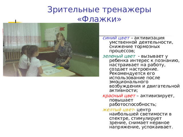 Зрительные тренажеры  «Флажки» синий цвет – активизация умственной деятельности, снижение тормозных процессов; зеленый цвет - вызывает у ребенка интерес к познанию, настраивает на работу, создает настроение. Рекомендуется его использование после эмоционального возбуждения и двигательной активности; красный цвет – активизирует, повышает работоспособность; желтый цвет - центр наибольшей светимости в спектре, стимулирует зрение, снимает нервное напряжение, успокаивает.