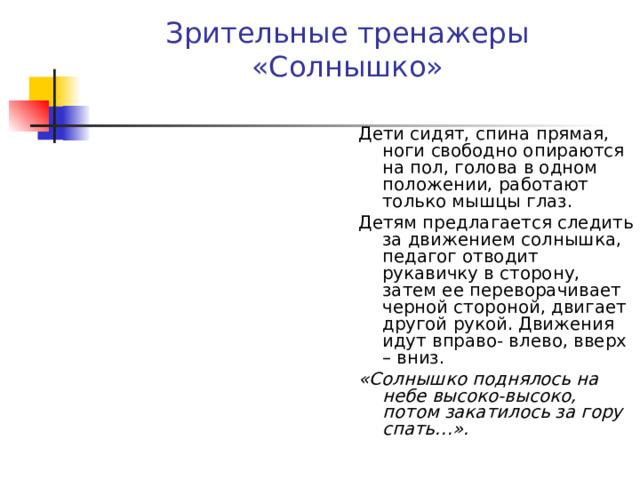 Зрительные тренажеры  «Солнышко» Дети сидят, спина прямая, ноги свободно опираются на пол, голова в одном положении, работают только мышцы глаз. Детям предлагается следить за движением солнышка, педагог отводит рукавичку в сторону, затем ее переворачивает черной стороной, двигает другой рукой. Движения идут вправо- влево, вверх – вниз. «Солнышко поднялось на небе высоко-высоко, потом закатилось за гору спать…».