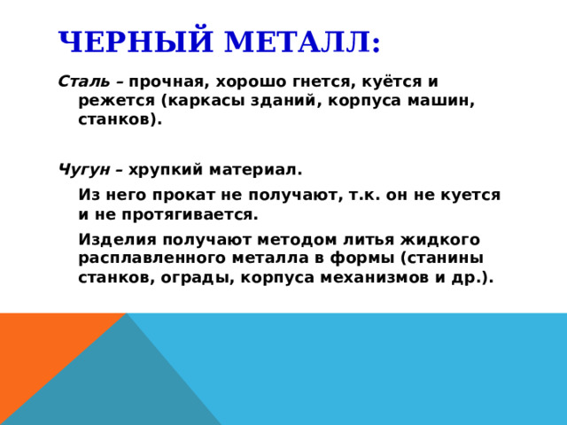 ЧЕРНЫЙ МЕТАЛЛ: Сталь – прочная, хорошо гнется, куётся и режется (каркасы зданий, корпуса машин, станков). Чугун – хрупкий материал.  Из него прокат не получают, т.к. он не куется и не протягивается.  Изделия получают методом литья жидкого расплавленного металла в формы (станины станков, ограды, корпуса механизмов и др.).