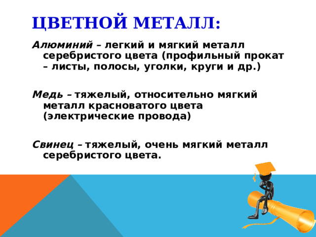 ЦВЕТНОЙ МЕТАЛЛ: Алюминий – легкий и мягкий металл серебристого цвета (профильный прокат – листы, полосы, уголки, круги и др.) Медь – тяжелый, относительно мягкий металл красноватого цвета (электрические провода) Свинец – тяжелый, очень мягкий металл серебристого цвета.