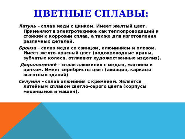 ЦВЕТНЫЕ СПЛАВЫ: Латунь – сплав меди с цинком. Имеет желтый цвет. Применяют в электротехнике как теплопроводящий и стойкий к коррозии сплав, а также для изготовления различных деталей. Бронза – сплав меди со свинцом, алюминием и оловом. Имеет желто-красный цвет (водопроводные краны, зубчатые колеса, отливают художественные изделия).  Дюралюминий – сплав алюминия с медью, магнием и цинком. Имеет серебристы цвет (авиация, каркасы высотных зданий) Силумин – сплав алюминия с кремнием. Является литейным сплавом светло-серого цвета (корпусы механизмов и машин).