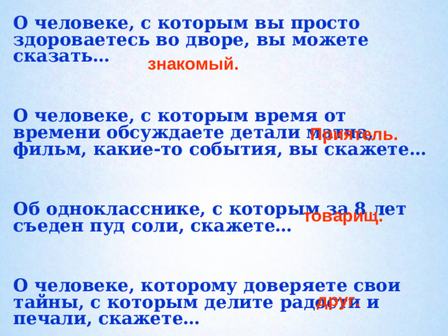 О человеке, с которым вы просто здороваетесь во дворе, вы можете сказать…   О человеке, с которым время от времени обсуждаете детали матча, фильм, какие-то события, вы скажете…   Об однокласснике, с которым за 8 лет съеден пуд соли, скажете…   О человеке, которому доверяете свои тайны, с которым делите радости и печали, скажете… знакомый. Приятель.   товарищ.    друг.