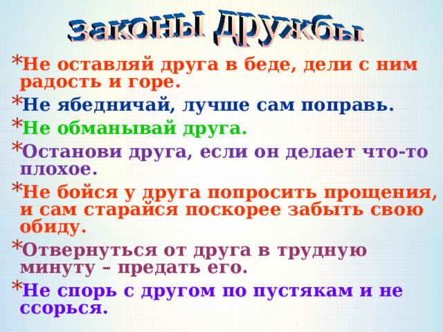 Не оставляй друга в беде, дели с ним радость и горе. Не ябедничай, лучше сам поправь. Не обманывай друга. Останови друга, если он делает что-то плохое. Не бойся у друга попросить прощения, и сам старайся поскорее забыть свою обиду. Отвернуться от друга в трудную минуту – предать его. Не спорь с другом по пустякам и не ссорься.