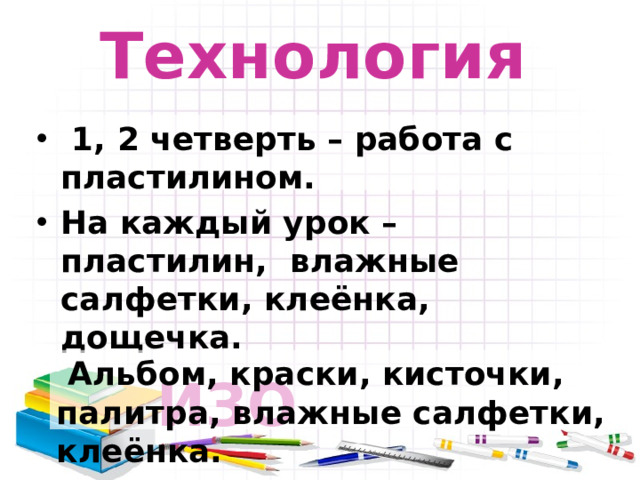 Технология  1, 2 четверть – работа с пластилином. На каждый урок – пластилин, влажные салфетки, клеёнка, дощечка.     ИЗО  Альбом, краски, кисточки, палитра, влажные салфетки, клеёнка.