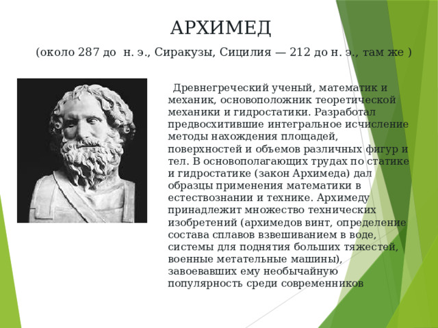 АРХИМЕД   (около 287 до н. э., Сиракузы, Сицилия — 212 до н. э., там же )  Древнегреческий ученый, математик и механик, основоположник теоретической механики и гидростатики. Разработал предвосхитившие интегральное исчисление методы нахождения площадей, поверхностей и объемов различных фигур и тел. В основополагающих трудах по статике и гидростатике (закон Архимеда) дал образцы применения математики в естествознании и технике. Архимеду принадлежит множество технических изобретений (архимедов винт, определение состава сплавов взвешиванием в воде, системы для поднятия больших тяжестей, военные метательные машины), завоевавших ему необычайную популярность среди современников