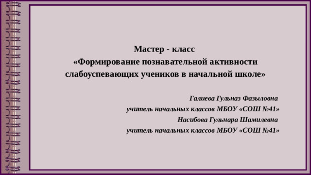 Мастер - класс  «Формирование познавательной активности слабоуспевающих учеников в начальной школе»   Галиева Гульназ Фазыловна учитель начальных классов МБОУ «СОШ №41» Насибова Гульнара Шамилевна учитель начальных классов МБОУ «СОШ №41»