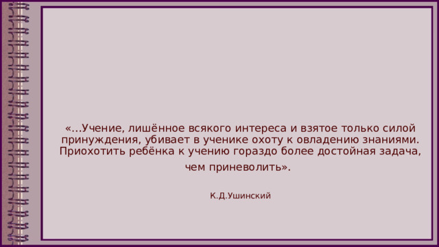 «…Учение, лишённое всякого интереса и взятое только силой принуждения, убивает в ученике охоту к овладению знаниями. Приохотить ребёнка к учению гораздо более достойная задача, чем приневолить».    К.Д.Ушинский